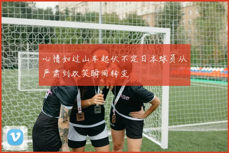 心情如过山车起伏不定日本球员从严肃到欢笑瞬间转变