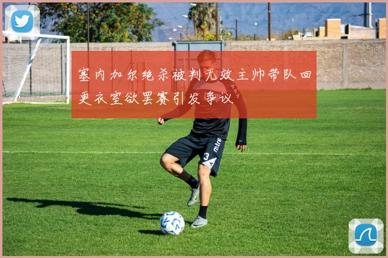 塞内加尔绝杀被判无效主帅带队回更衣室欲罢赛引发争议