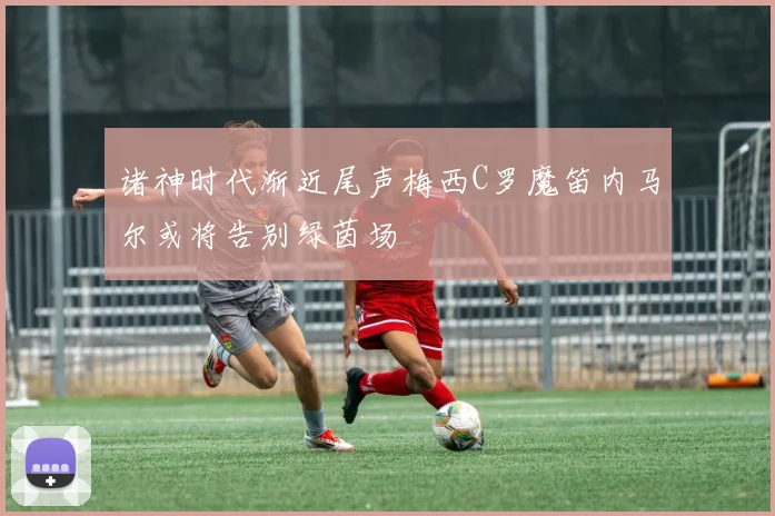 诸神时代渐近尾声梅西C罗魔笛内马尔或将告别绿茵场