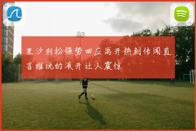 里沙利松强势回应离开热刺传闻直言谁说的滚开让人震惊