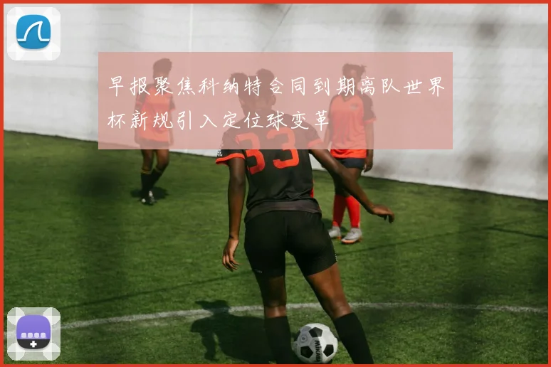 早报聚焦科纳特合同到期离队世界杯新规引入定位球变革