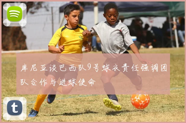 库尼亚谈巴西队9号球衣责任强调团队合作与进球使命