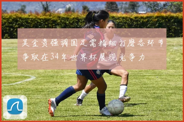 吴金贵强调国足需精细打磨各环节争取在34年世界杯展现竞争力