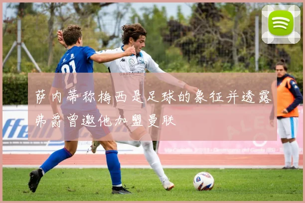 萨内蒂称梅西是足球的象征并透露弗爵曾邀他加盟曼联
