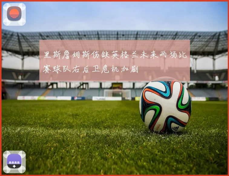 里斯詹姆斯伤缺英格兰未来两场比赛球队右后卫危机加剧