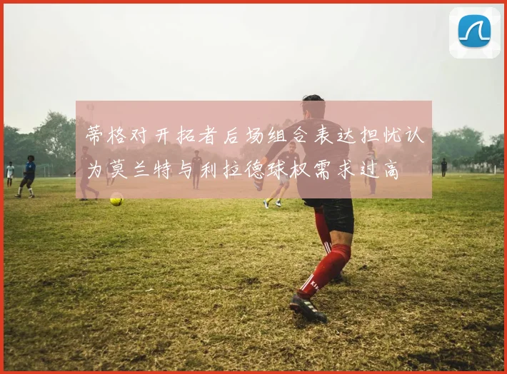 蒂格对开拓者后场组合表达担忧认为莫兰特与利拉德球权需求过高