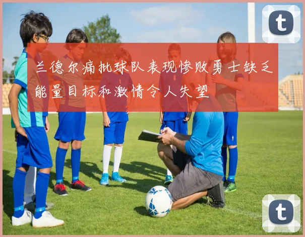 兰德尔痛批球队表现惨败勇士缺乏能量目标和激情令人失望