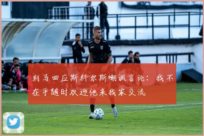 利马回应斯科尔斯嘲讽言论：我不在乎随时欢迎他来我家交流