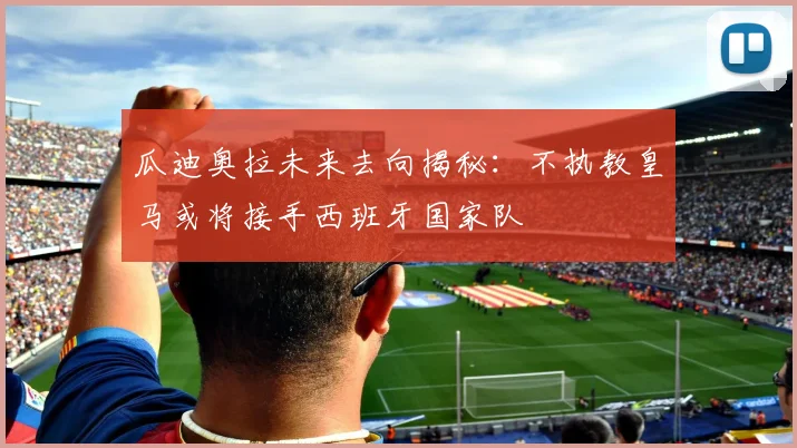 瓜迪奥拉未来去向揭秘：不执教皇马或将接手西班牙国家队