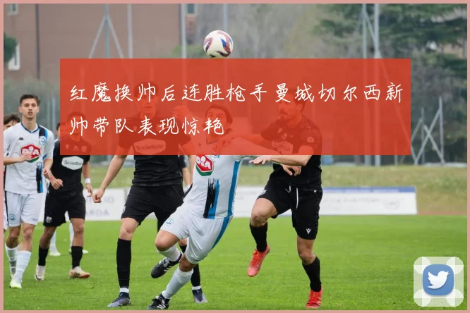 红魔换帅后连胜枪手曼城切尔西新帅带队表现惊艳