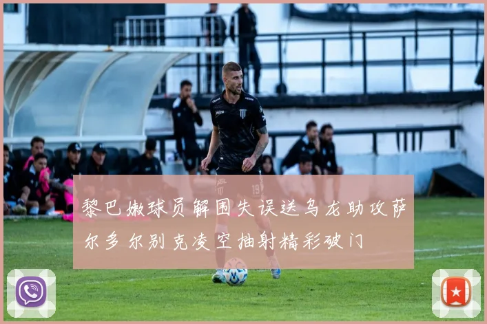 黎巴嫩球员解围失误送乌龙助攻萨尔多尔别克凌空抽射精彩破门