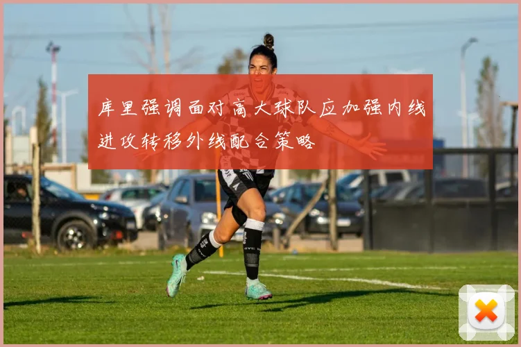 库里强调面对高大球队应加强内线进攻转移外线配合策略
